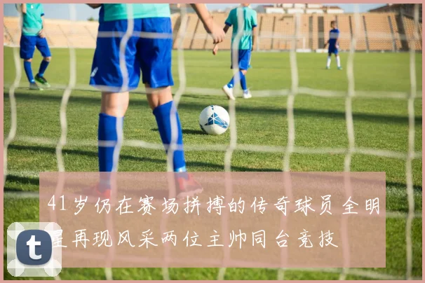 41岁仍在赛场拼搏的传奇球员全明星再现风采两位主帅同台竞技