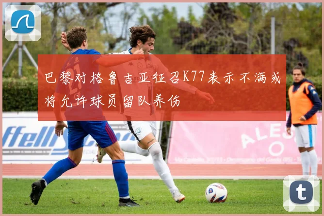 巴黎对格鲁吉亚征召K77表示不满或将允许球员留队养伤