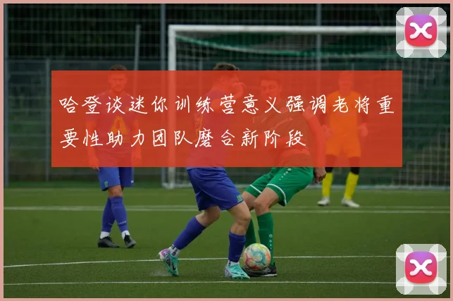 哈登谈迷你训练营意义强调老将重要性助力团队磨合新阶段