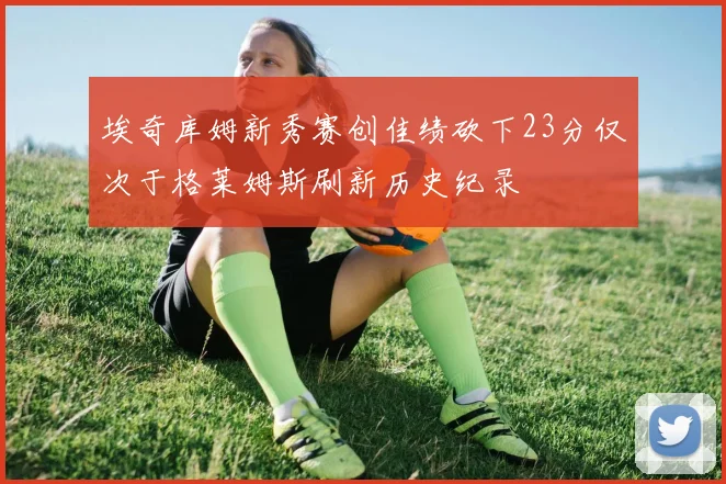 埃奇库姆新秀赛创佳绩砍下23分仅次于格莱姆斯刷新历史纪录
