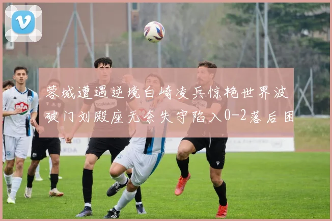 蓉城遭遇逆境白崎凌兵惊艳世界波破门刘殿座无奈失守陷入0-2落后困境