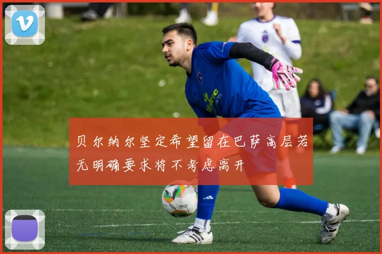 贝尔纳尔坚定希望留在巴萨高层若无明确要求将不考虑离开