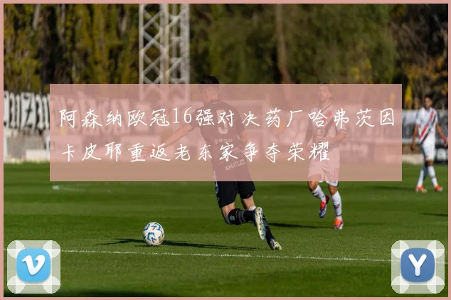 阿森纳欧冠16强对决药厂哈弗茨因卡皮耶重返老东家争夺荣耀