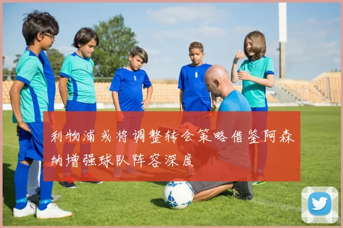 利物浦或将调整转会策略借鉴阿森纳增强球队阵容深度