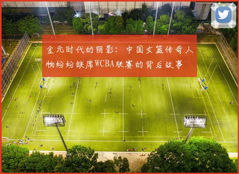 金元时代的阴影：中国女篮传奇人物纷纷缺席WCBA联赛的背后故事