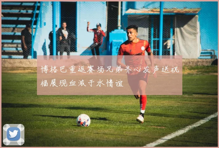 博格巴重返赛场兄弟齐心发声送祝福展现血浓于水情谊