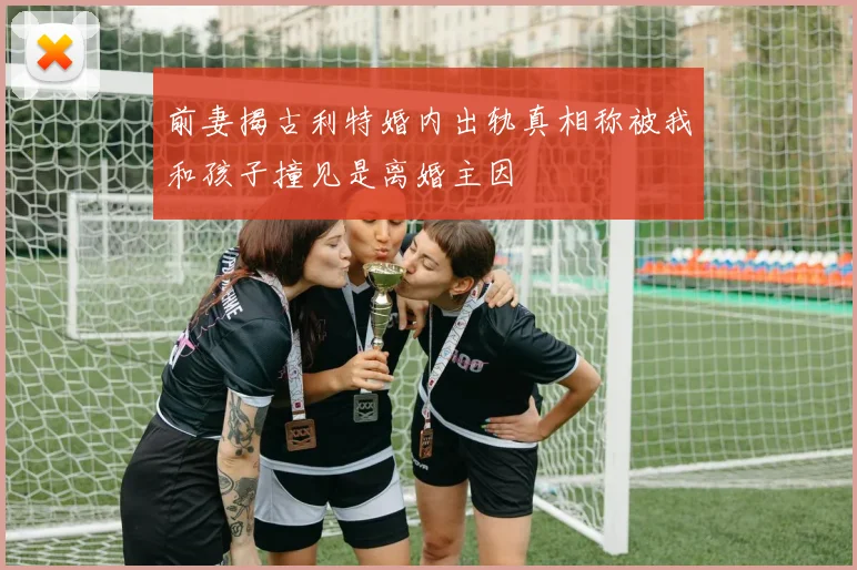 前妻揭古利特婚内出轨真相称被我和孩子撞见是离婚主因