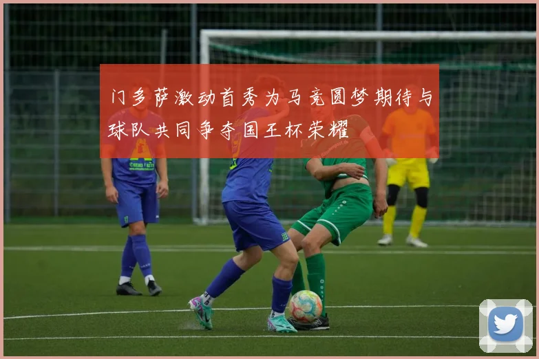门多萨激动首秀为马竞圆梦期待与球队共同争夺国王杯荣耀