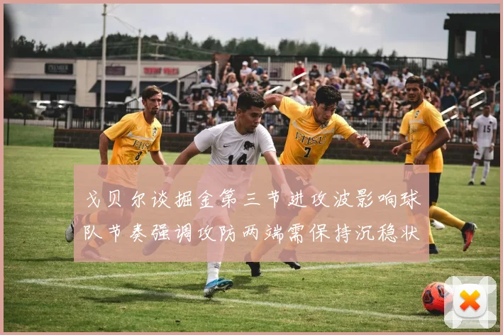 戈贝尔谈掘金第三节进攻波影响球队节奏强调攻防两端需保持沉稳状态