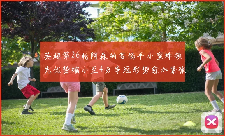 英超第26轮阿森纳客场平小蜜蜂领先优势缩小至4分争冠形势愈加紧张