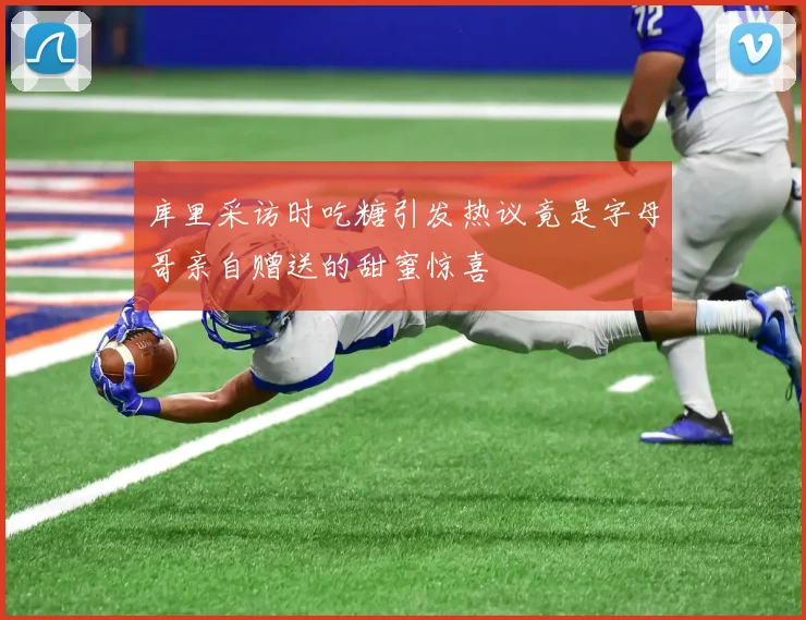 库里采访时吃糖引发热议竟是字母哥亲自赠送的甜蜜惊喜