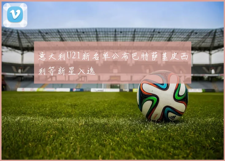 意大利U21新名单公布巴特萨基皮西利等新星入选