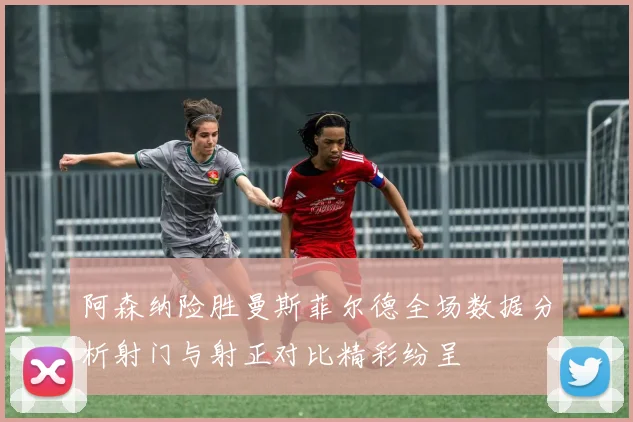 阿森纳险胜曼斯菲尔德全场数据分析射门与射正对比精彩纷呈