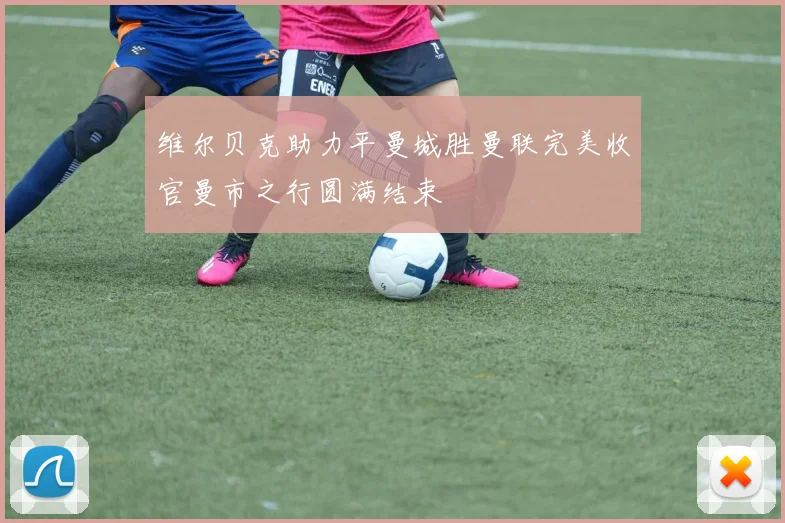 维尔贝克助力平曼城胜曼联完美收官曼市之行圆满结束