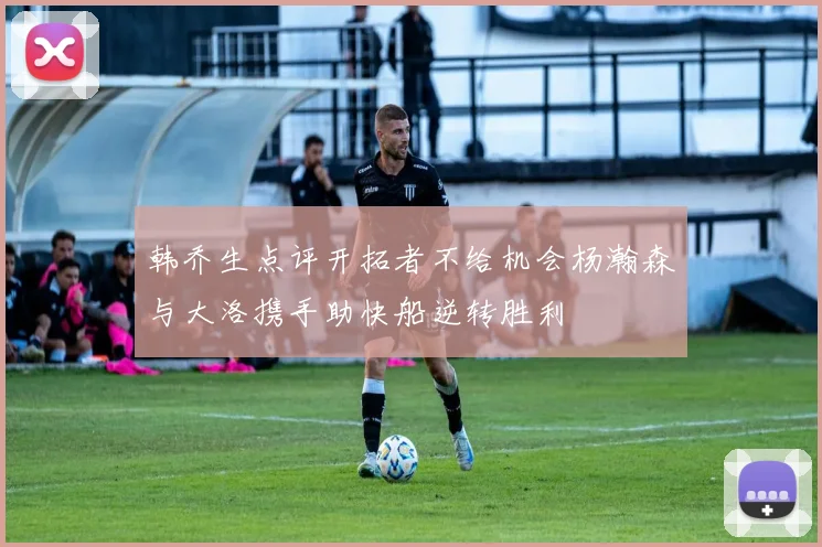 韩乔生点评开拓者不给机会杨瀚森与大洛携手助快船逆转胜利
