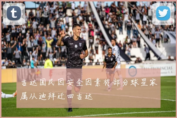 吉达国民因安全因素将部分球星家属从迪拜迁回吉达