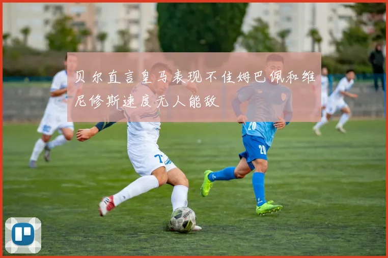 贝尔直言皇马表现不佳姆巴佩和维尼修斯速度无人能敌