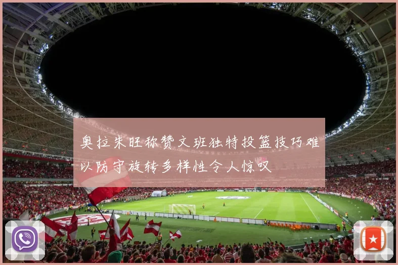 奥拉朱旺称赞文班独特投篮技巧难以防守旋转多样性令人惊叹