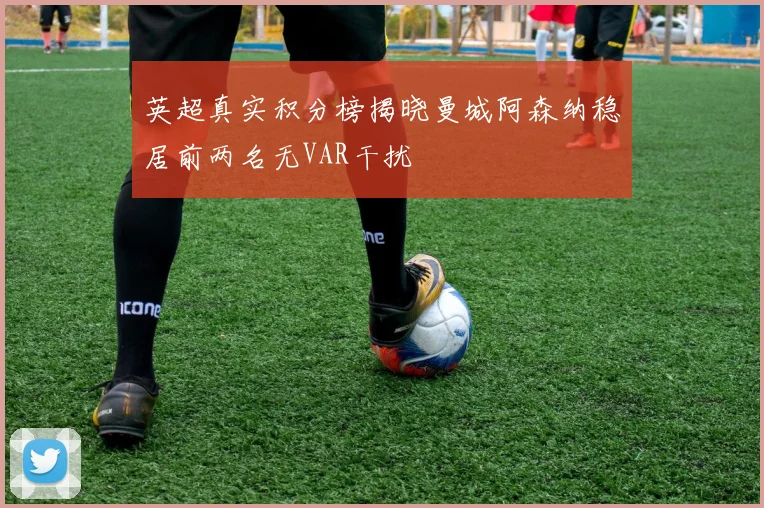英超真实积分榜揭晓曼城阿森纳稳居前两名无VAR干扰